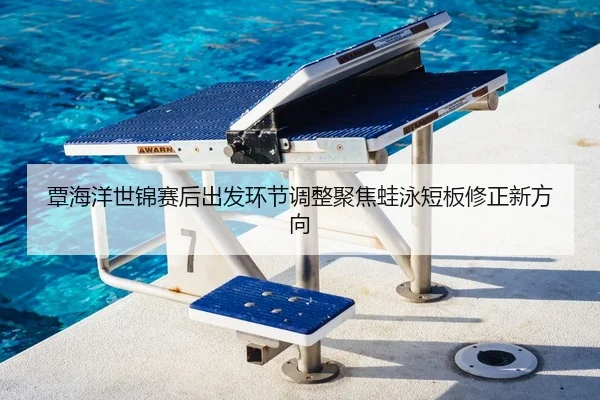 覃海洋世锦赛后出发环节调整聚焦蛙泳短板修正新方向
