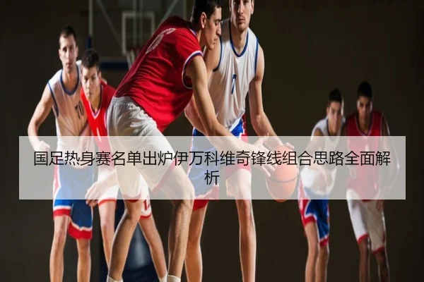 国足热身赛名单出炉伊万科维奇锋线组合思路全面解析