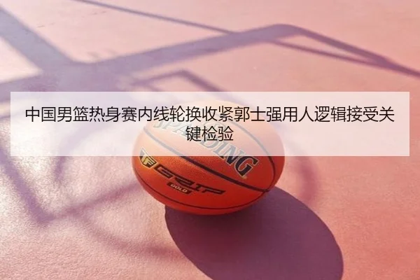 中国男篮热身赛内线轮换收紧郭士强用人逻辑接受关键检验